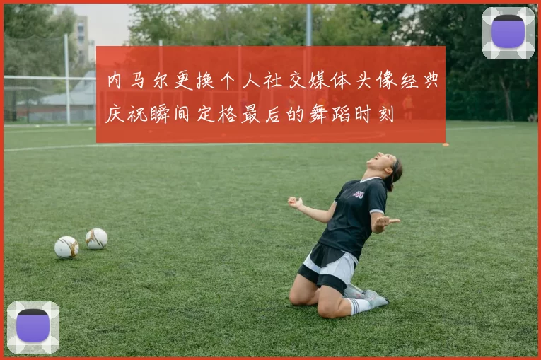 内马尔更换个人社交媒体头像经典庆祝瞬间定格最后的舞蹈时刻