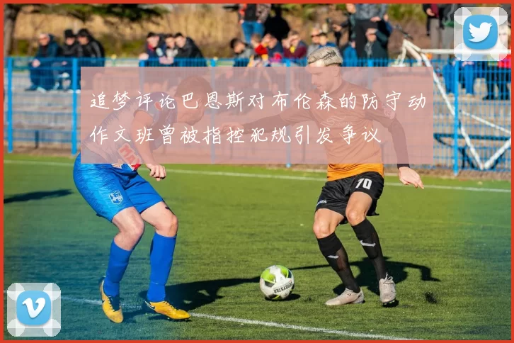 追梦评论巴恩斯对布伦森的防守动作文班曾被指控犯规引发争议