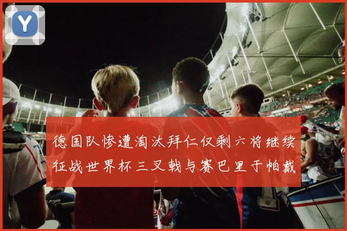 德国队惨遭淘汰拜仁仅剩六将继续征战世界杯三叉戟与赛巴里于帕戴维斯携手出战