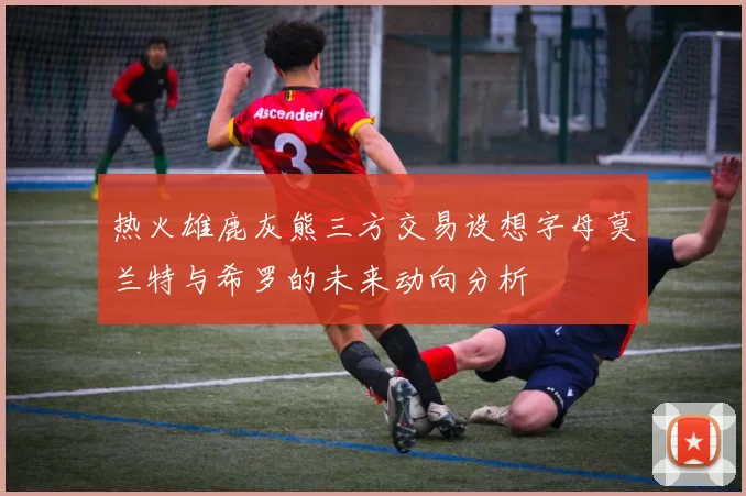 热火雄鹿灰熊三方交易设想字母莫兰特与希罗的未来动向分析