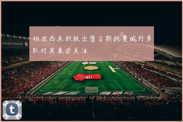 切尔西未积极出售古斯托曼城外多队对其表示关注