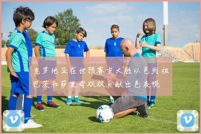克罗地亚在世预赛中大胜以色列祖巴茨和萨里奇双双贡献出色表现