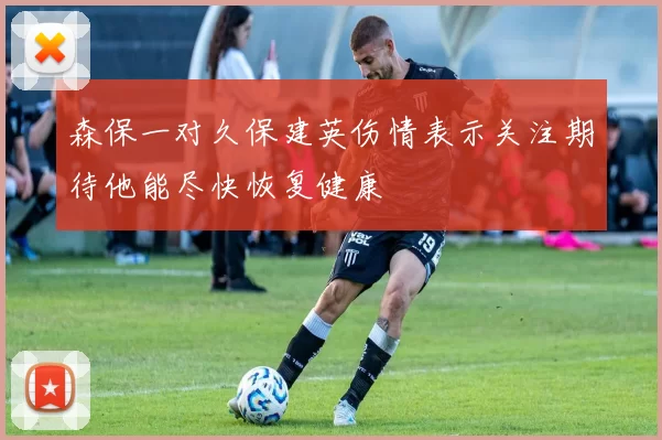 森保一对久保建英伤情表示关注期待他能尽快恢复健康